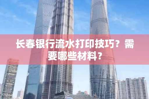 长春银行流水打印技巧？需要哪些材料？